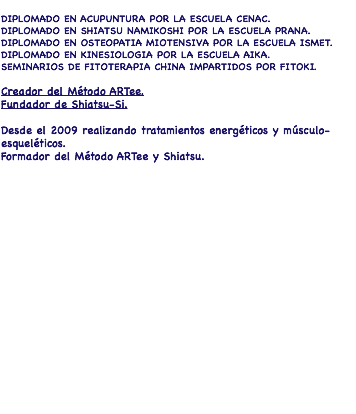  DIPLOMADO EN ACUPUNTURA POR LA ESCUELA CENAC. DIPLOMADO EN SHIATSU NAMIKOSHI POR LA ESCUELA PRANA. DIPLOMADO EN OSTEOPATIA MIOTENSIVA POR LA ESCUELA ISMET. DIPLOMADO EN KINESIOLOGIA POR LA ESCUELA AIKA. SEMINARIOS DE FITOTERAPIA CHINA IMPARTIDOS POR FITOKI. Creador del Método ARTee. Fundador de Shiatsu-Si. Desde el 2009 realizando tratamientos energéticos y músculo-esqueléticos. Formador del Método ARTee y Shiatsu.